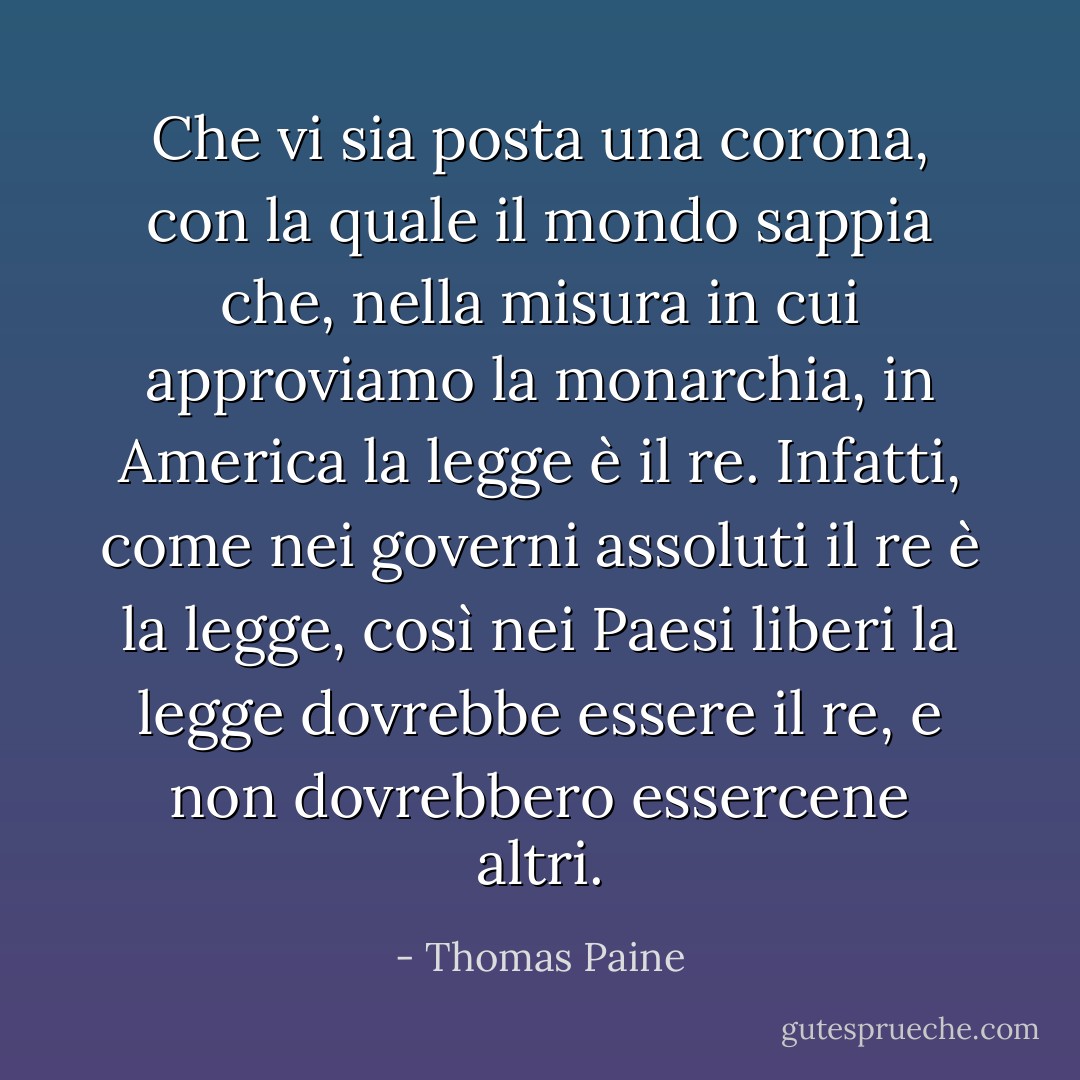 Che vi sia posta una corona, con la quale il mondo sappia che, nella misura in cui approviamo la monarchia, in America la legge è il re. Infatti, come nei governi assoluti il re è la legge, così nei Paesi liberi la legge dovrebbe essere il re, e non dovrebbero essercene altri. - Thomas Paine