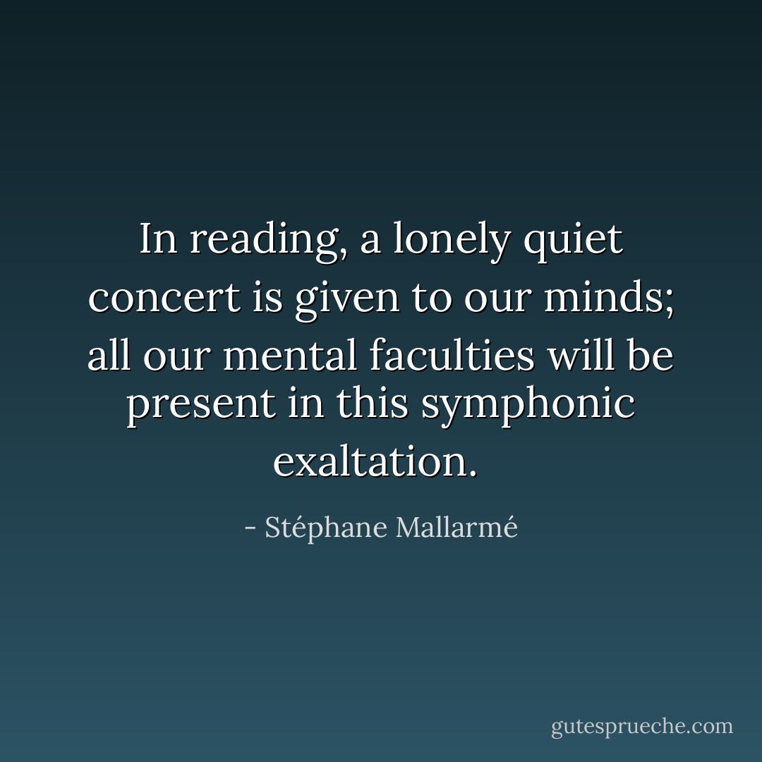 In reading, a lonely quiet concert is given to our minds; all our mental faculties will be present in this symphonic exaltation.  - Stéphane Mallarmé