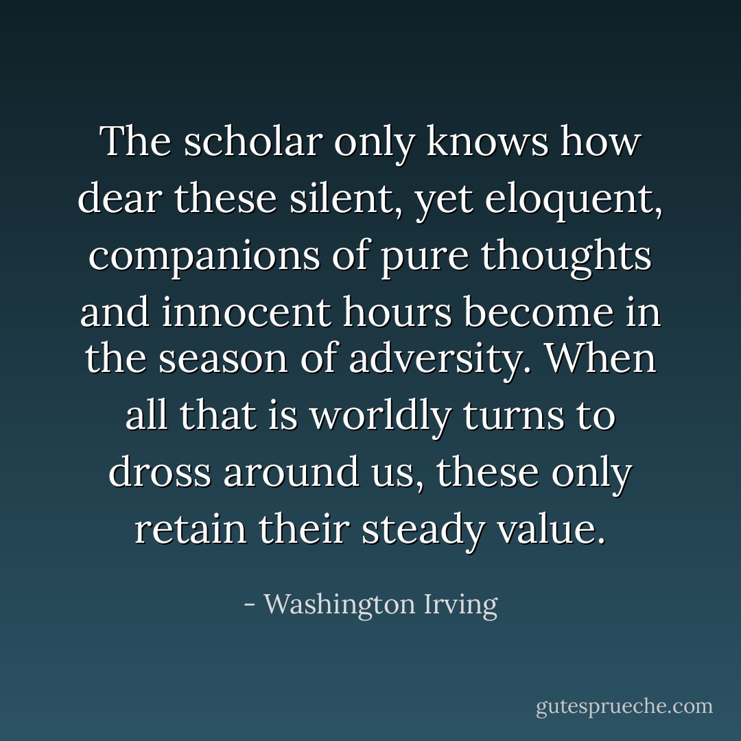 The scholar only knows how dear these silent, yet eloquent, companions of pure thoughts and innocent hours become in the season of adversity. When all that is worldly turns to dross around us, these only retain their steady value. - Washington Irving