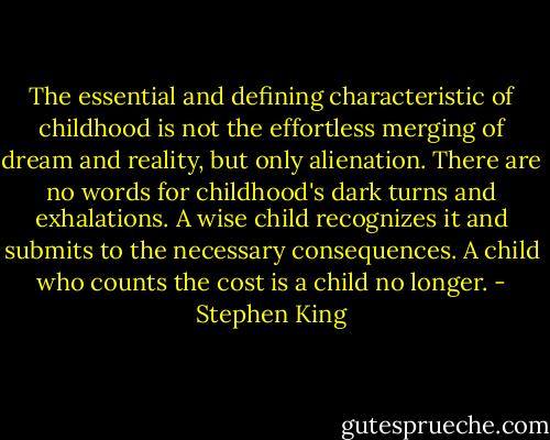 The essential and defining characteristic of childhood is not the effortless merging of dream and reality, but only alienation. There are no words for childhood's dark turns and exhalations. A wise child recognizes it and submits to the necessary consequences. A child who counts the cost is a child no longer. - Stephen King