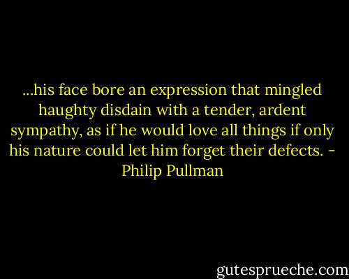 ...his face bore an expression that mingled haughty disdain with a tender, ardent sympathy, as if he would love all things if only his nature could let him forget their defects. - Philip Pullman