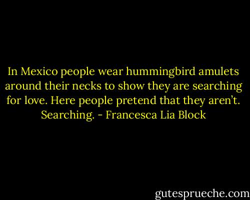 In Mexico people wear hummingbird amulets around their necks to show they are searching for love. Here people pretend that they aren’t. Searching. - Francesca Lia Block