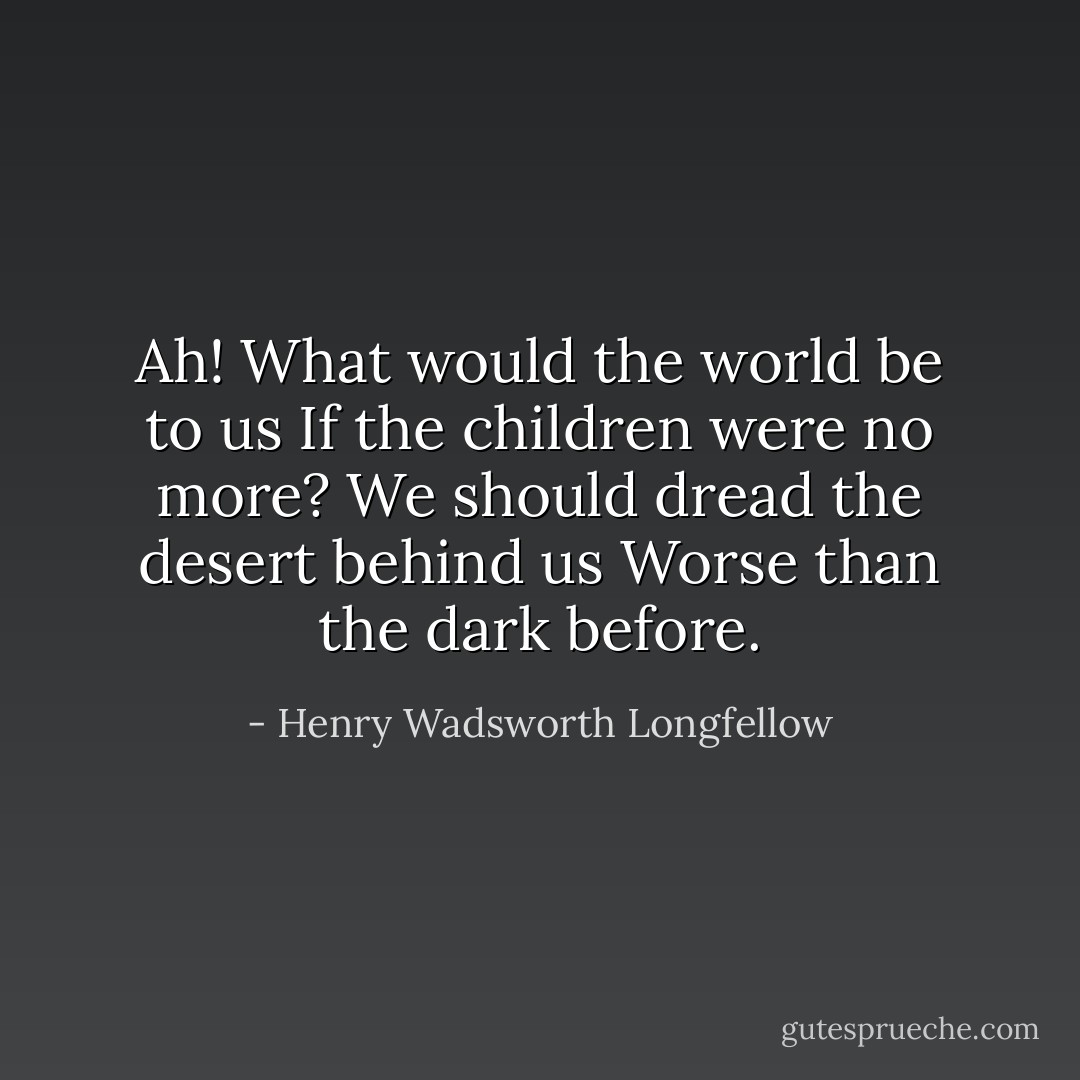 Ah! What would the world be to us<br />If the children were no more?<br />We should dread the desert behind us<br />Worse than the dark before. - Henry Wadsworth Longfellow