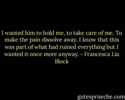 I wanted him to hold me, to take care of me. To make the pain dissolve away. I know that this was part of what had ruined everything but I wanted it once more anyway. - Francesca Lia Block