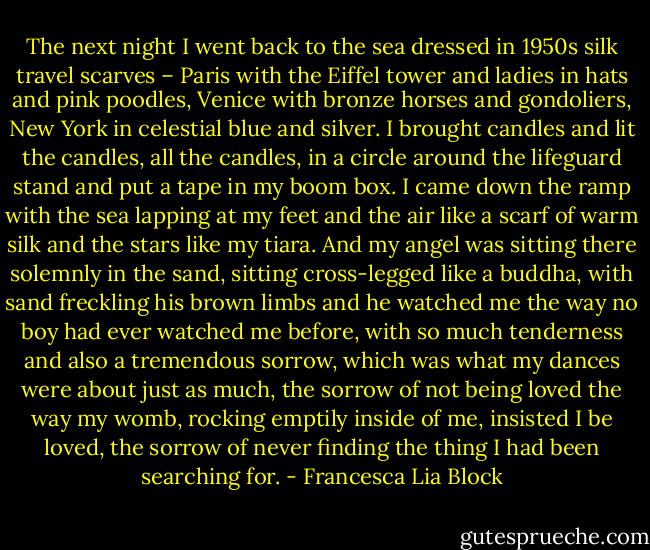 The next night I went back to the sea dressed in 1950s silk travel scarves – Paris with the Eiffel tower and ladies in hats and pink poodles, Venice with bronze horses and gondoliers, New York in celestial blue and silver. I brought candles and lit the candles, all the candles, in a circle around the lifeguard stand and put a tape in my boom box. I came down the ramp with the sea lapping at my feet and the air like a scarf of warm silk and the stars like my tiara. And my angel was sitting there solemnly in the sand, sitting cross-legged like a buddha, with sand freckling his brown limbs and he watched me the way no boy had ever watched me before, with so much tenderness and also a tremendous sorrow, which was what my dances were about just as much, the sorrow of not being loved the way my womb, rocking emptily inside of me, insisted I be loved, the sorrow of never finding the thing I had been searching for. - Francesca Lia Block