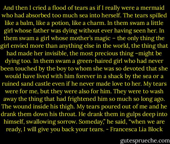 And then I cried a flood of tears as if I really were a mermaid who had absorbed too much sea into herself. The tears spilled like a balm, like a potion, like a charm. In them swam a little girl whose father was dying without ever having seen her. In them swam a girl whose mother’s magic – the only thing the girl envied more than anything else in the world, the thing that had made her invisible, the most precious thing –might be dying too. In them swam a green-haired girl who had never been touched by the boy to whom she was so devoted that she would have lived with him forever in a shack by the sea or a ruined sand castle even if he never made love to her. My tears were for me, but they were also for him. They were to wash away the thing that had frightened him so much so long ago. The wound inside his thigh. My tears poured out of me and he drank them down his throat. He drank them in gulps deep into himself, swallowing sorrow.<br />Someday,” he said, “when we are ready, I will give you back your tears. - Francesca Lia Block