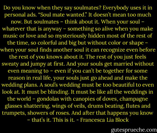 Do you know when they say soulmates? Everybody uses it in personal ads. “Soul mate wanted.” It doesn’t mean too much now. But soulmates – think about it. When your soul – whatever that is anyway – something so alive when you make music or love and so mysteriously hidden most of the rest of the time, so colorful and big but without color or shape – when your soul finds another soul it can recognize even before the rest of you knows about it. The rest of you just feels sweaty and jumpy at first. And your souls get married without even meaning to – even if you can’t be together for some reason in real life, your souls just go ahead and make the wedding plans. A soul’s wedding must be too beautiful to even look at. It must be blinding. It must be like all the weddings in the world – gondolas with canopies of doves, champagne glasses shattering, wings of veils, drums beating, flutes and trumpets, showers of roses. And after that happens you know – that’s it. This is it. - Francesca Lia Block