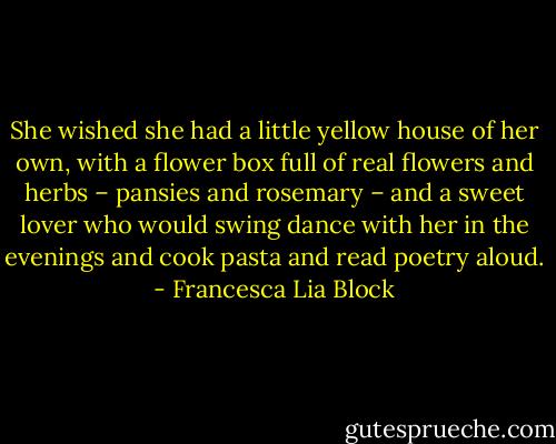 She wished she had a little yellow house of her own, with a flower box full of real flowers and herbs – pansies and rosemary – and a sweet lover who would swing dance with her in the evenings and cook pasta and read poetry aloud. - Francesca Lia Block
