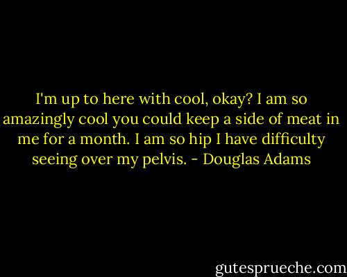 I'm up to here with cool, okay? I am so amazingly cool you could keep a side of meat in me for a month. I am so hip I have difficulty seeing over my pelvis. - Douglas Adams