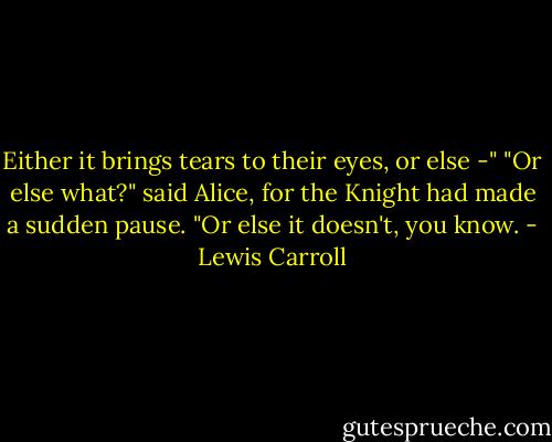 Either it brings tears to their eyes, or else -"<br />"Or else what?" said Alice, for the Knight had made a sudden pause.<br />"Or else it doesn't, you know. - Lewis Carroll