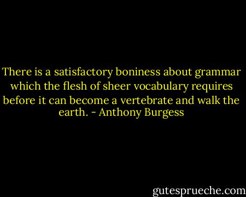 There is a satisfactory boniness about grammar which the flesh of sheer vocabulary requires before it can become a vertebrate and walk the earth. - Anthony Burgess