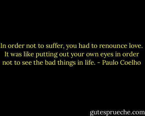In order not to suffer, you had to renounce love. It was like putting out your own eyes in order not to see the bad things in life. - Paulo Coelho