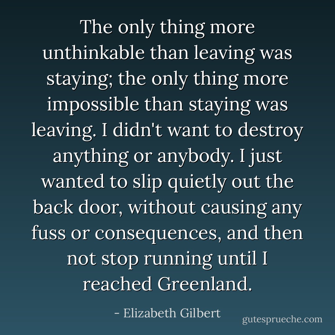 The only thing more unthinkable than leaving was staying; the only thing more impossible than staying was leaving. I didn't want to destroy anything or anybody. I just wanted to slip quietly out the back door, without causing any fuss or consequences, and then not stop running until I reached Greenland. - Elizabeth Gilbert