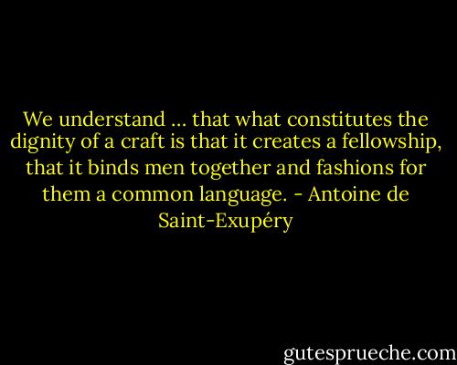 We understand … that what constitutes the dignity of a craft is that it creates a fellowship, that it binds men together and fashions for them a common language. - Antoine de Saint-Exupéry