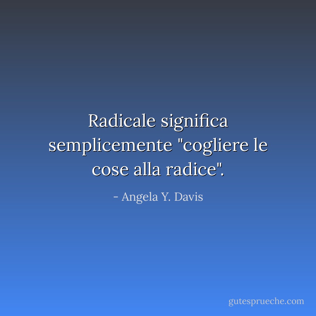 Radicale significa semplicemente "cogliere le cose alla radice". - Angela Y. Davis