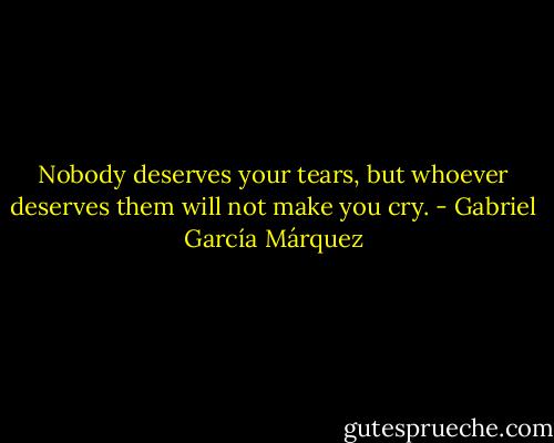 Nobody deserves your tears, but whoever deserves them will not make you cry. - Gabriel García Márquez