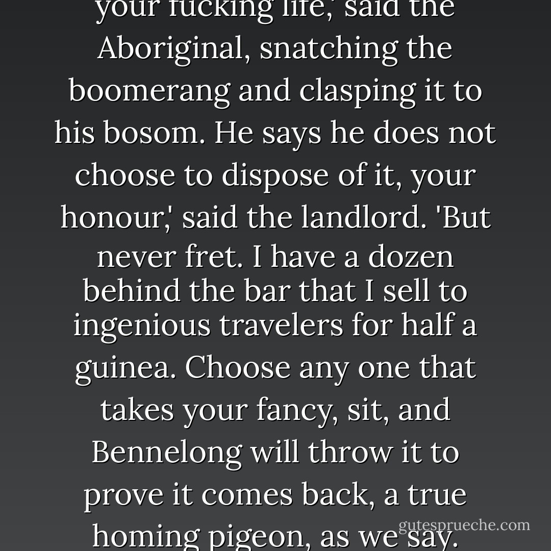 I cannot understand the principle at all,' said Stephen. 'I should very much like to show it to Captain Aubrey, who is so very well versed in the mathematics and dynamics of sailing. Landlord, pray ask him whether he is willing to part with the instrument.'<br />Not on your fucking life,' said the Aboriginal, snatching the boomerang and clasping it to his bosom.<br />He says he does not choose to dispose of it, your honour,' said the landlord. 'But never fret. I have a dozen behind the bar that I sell to ingenious travelers for half a guinea. Choose any one that takes your fancy, sit, and Bennelong will throw it to prove it comes back, a true homing pigeon, as we say. Won't you?' This much louder, in the black man's ear.<br />Won't I what?'<br />Throw it for the gentleman.'<br />Give um dram.'<br />Sir, he says he will be happy to throw it for you; and hopes you will encourage him with a tot of rum. (pp. 353-354) - Patrick O'Brian