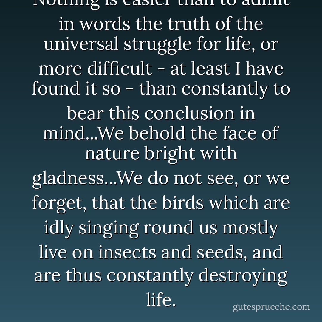 Nothing is easier than to admit in words the truth of the universal struggle for life, or more difficult - at least I have found it so - than constantly to bear this conclusion in mind...We behold the face of nature bright with gladness...We do not see, or we forget, that the birds which are idly singing round us mostly live on insects and seeds, and are thus constantly destroying life. - Charles Darwin