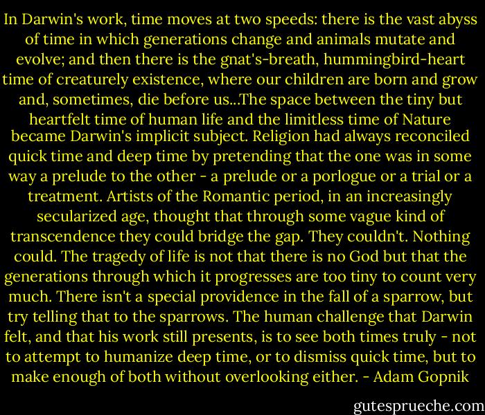 In Darwin's work, time moves at two speeds: there is the vast abyss of time in which generations change and animals mutate and evolve; and then there is the gnat's-breath, hummingbird-heart time of creaturely existence, where our children are born and grow and, sometimes, die before us...The space between the tiny but heartfelt time of human life and the limitless time of Nature became Darwin's implicit subject. Religion had always reconciled quick time and deep time by pretending that the one was in some way a prelude to the other - a prelude or a porlogue or a trial or a treatment. Artists of the Romantic period, in an increasingly secularized age, thought that through some vague kind of transcendence they could bridge the gap. They couldn't. Nothing could. The tragedy of life is not that there is no God but that the generations through which it progresses are too tiny to count very much. There isn't a special providence in the fall of a sparrow, but try telling that to the sparrows. The human challenge that Darwin felt, and that his work still presents, is to see both times truly - not to attempt to humanize deep time, or to dismiss quick time, but to make enough of both without overlooking either. - Adam Gopnik