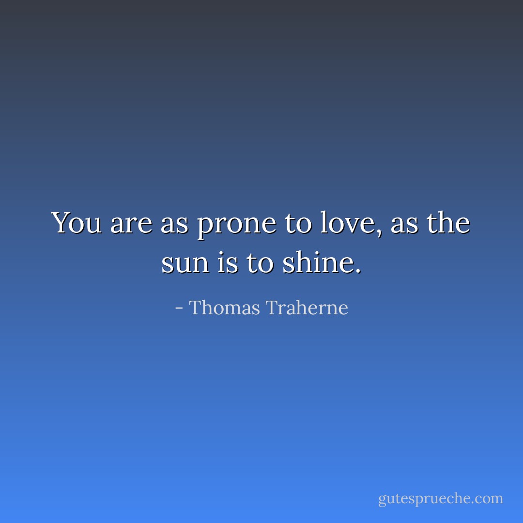 You are as prone to love, as the sun is to shine. - Thomas Traherne