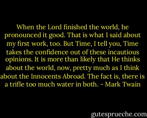 When the Lord finished the world, he pronounced it good. That is what I said about my first work, too. But Time, I tell you, Time takes the confidence out of these incautious opinions. It is more than likely that He thinks about the world, now, pretty much as I think about the Innocents Abroad. The fact is, there is a trifle too much water in both. - Mark Twain