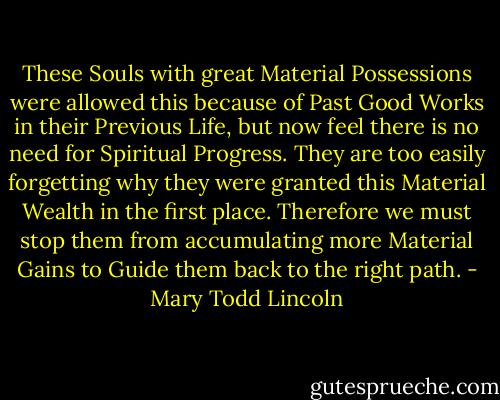 These Souls with great Material Possessions were allowed this because of Past Good Works in their Previous Life, but now feel there is no need for Spiritual Progress. They are too easily forgetting why they were granted this Material Wealth in the first place. Therefore we must stop them from accumulating more Material Gains to Guide them back to the right path. - Mary Todd Lincoln