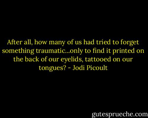 After all, how many of us had tried to forget something traumatic...only to find it printed on the back of our eyelids, tattooed on our tongues? - Jodi Picoult
