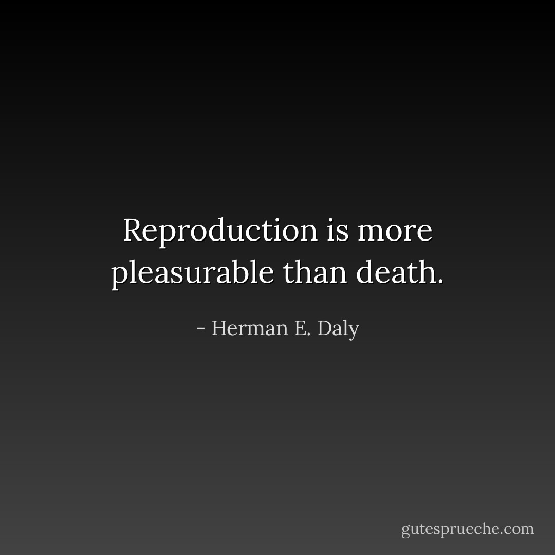 Reproduction is more pleasurable than death. - Herman E. Daly