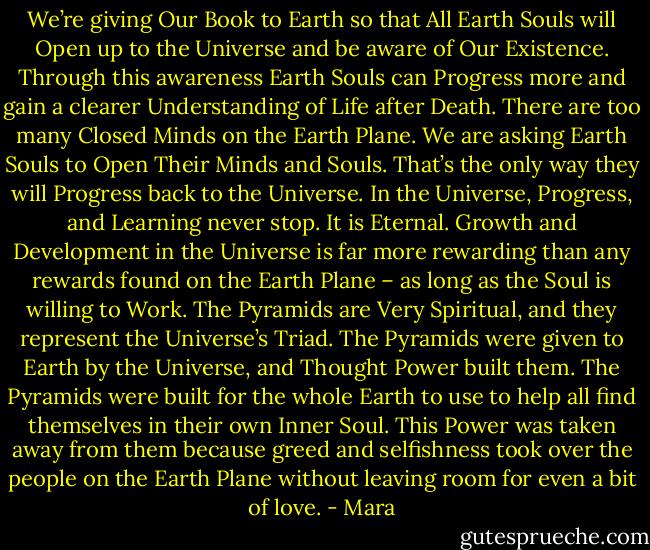 We’re giving Our Book to Earth so that All Earth Souls will Open up to the Universe and be aware of Our Existence.<br />Through this awareness Earth Souls can Progress more and gain a clearer Understanding of Life after Death.<br />There are too many Closed Minds on the Earth Plane. We are asking Earth Souls to Open Their Minds and Souls. That’s the only way they will Progress back to the Universe.<br />In the Universe, Progress, and Learning never stop. It is Eternal.<br />Growth and Development in the Universe is far more rewarding than any rewards found on the Earth Plane – as long as the Soul is willing to Work.<br />The Pyramids are Very Spiritual, and they represent the Universe’s Triad.<br />The Pyramids were given to Earth by the Universe, and Thought Power built them.<br />The Pyramids were built for the whole Earth to use to help all find themselves in their own Inner Soul.<br />This Power was taken away from them because greed and selfishness took over the people on the Earth Plane without leaving room for even a bit of love. - Mara