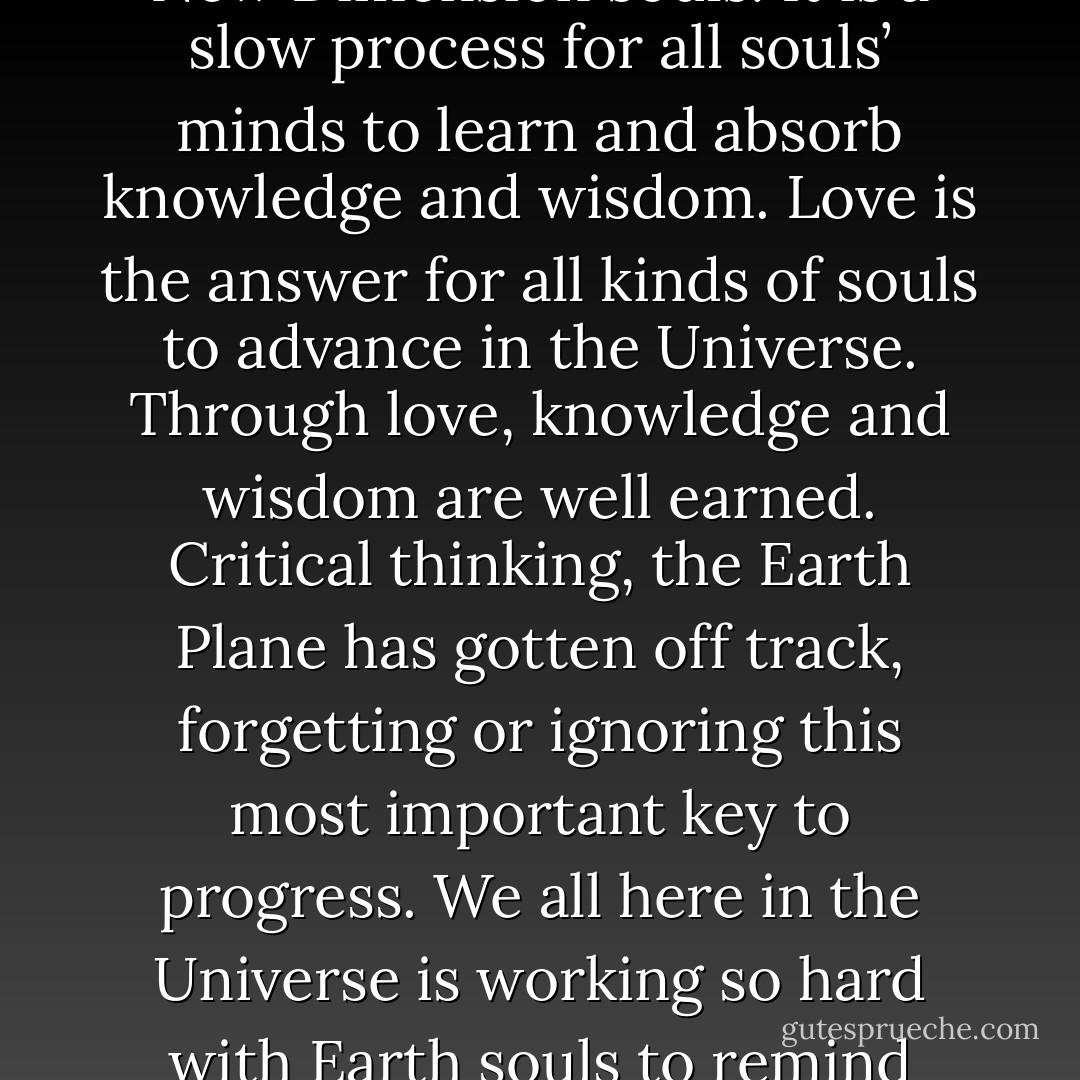 The New Dimension is peaceful, and all work here just as they do on Earth. It’s a place where learning, knowledge and wisdom are essential to that work.<br />It is not corrupt like the Earth Plane, and there they are free from all of the corruption that exists on Earth today.<br />We created this New Dimension for growing and learning, as we did Earth.<br />Minds here are advanced, as the knowledge that was acquired on Earth is now attuned to the minds of New Dimension souls.<br />It is a slow process for all souls’ minds to learn and absorb knowledge and wisdom.<br />Love is the answer for all kinds of souls to advance in the Universe. Through love, knowledge and wisdom are well earned.<br />Critical thinking, the Earth Plane has gotten off track, forgetting or ignoring this most important key to progress.<br />We all here in the Universe is working so hard with Earth souls to remind them that their purpose on Earth is to advance.<br />First, they must love themselves if they are going to love all of those around them, if they are going to love other souls, if they are going to help less fortunate souls with love and kindness. All of this is part of Earth lessons they must learn.<br />Once this is understood, we will attain peace of soul and mind…<br />Progress is all that matters in the Universe! - Solon
