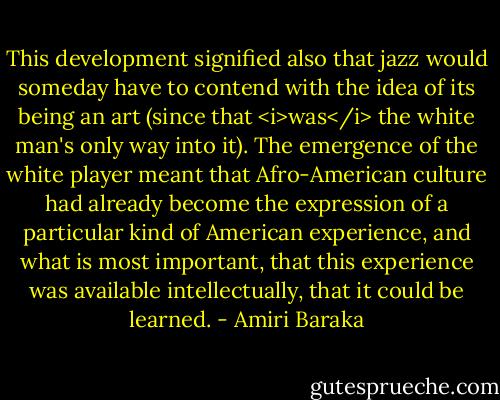 This development signified also that jazz would someday have to contend with the idea of its being an art (since that <i>was</i> the white man's only way into it). The emergence of the white player meant that Afro-American culture had already become the expression of a particular kind of American experience, and what is most important, that this experience was available intellectually, that it could be learned. - Amiri Baraka