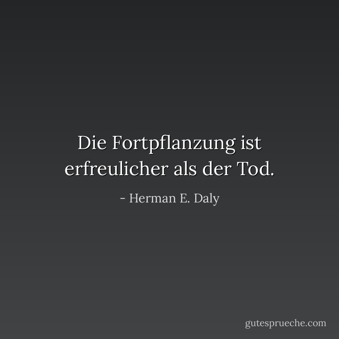 Die Fortpflanzung ist erfreulicher als der Tod. - Herman E. Daly<