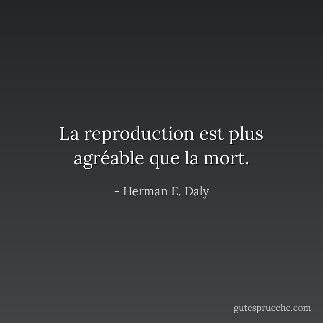 La reproduction est plus agréable que la mort. - Herman E. Daly