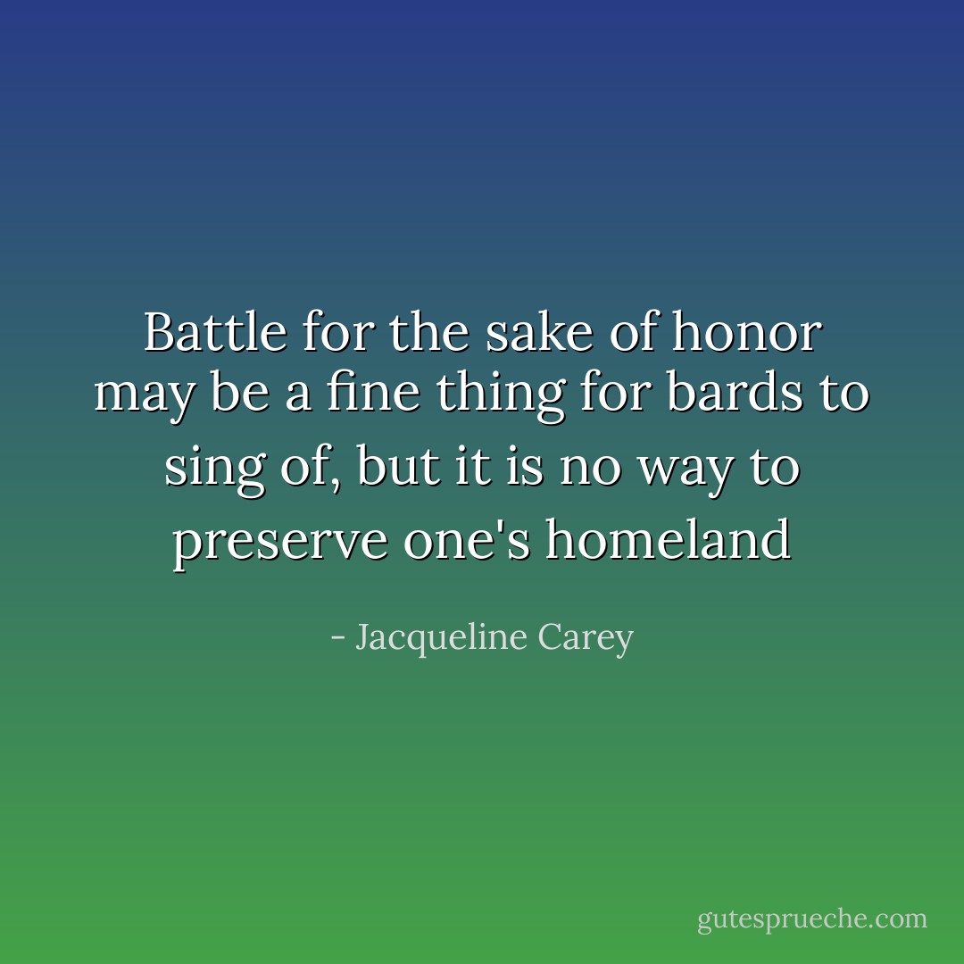 Battle for the sake of honor may be a fine thing for bards to sing of, but it is no way to preserve one's homeland - Jacqueline Carey