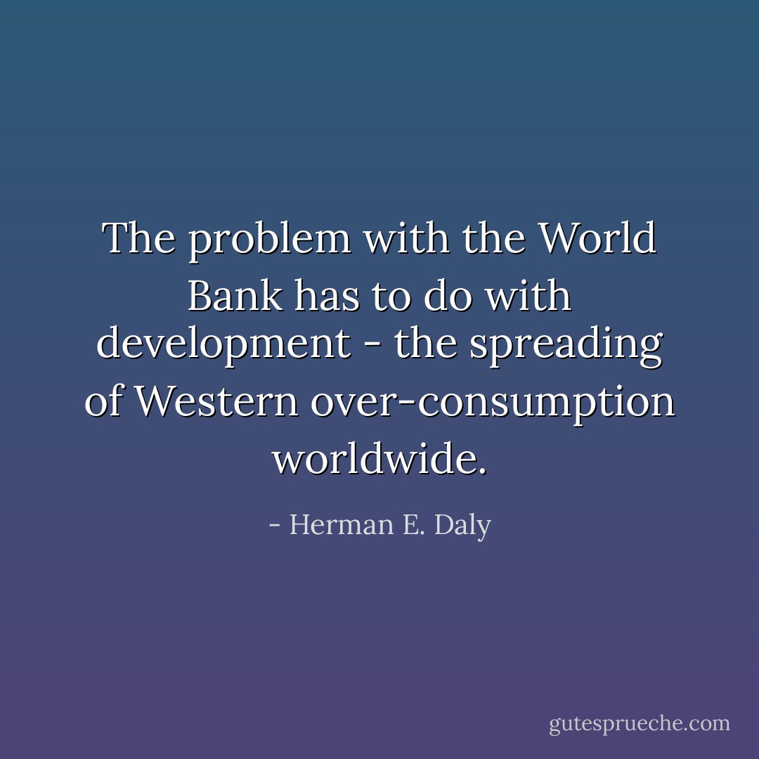 The problem with the World Bank has to do with development - the spreading of Western over-consumption worldwide. - Herman E. Daly