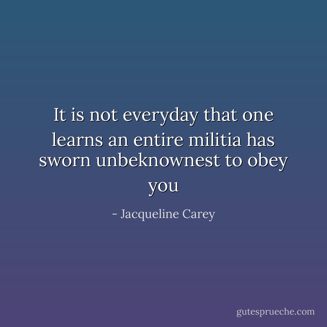 It is not everyday that one learns an entire militia has sworn unbeknownest to obey you - Jacqueline Carey
