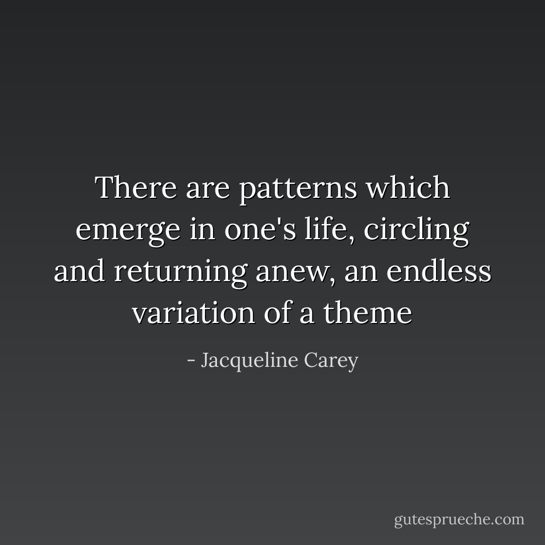There are patterns which emerge in one's life, circling and returning anew, an endless variation of a theme - Jacqueline Carey