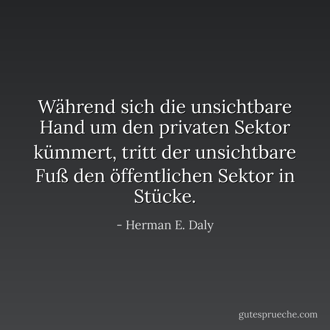Während sich die unsichtbare Hand um den privaten Sektor kümmert, tritt der unsichtbare Fuß den öffentlichen Sektor in Stücke. - Herman E. Daly<