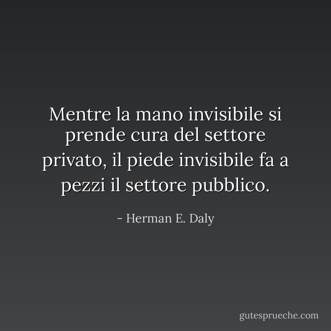 Mentre la mano invisibile si prende cura del settore privato, il piede invisibile fa a pezzi il settore pubblico. - Herman E. Daly