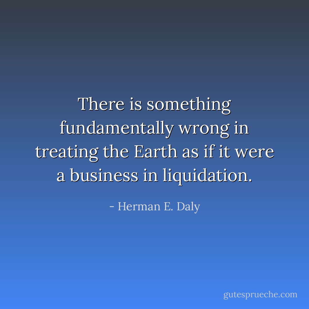 There is something fundamentally wrong in treating the Earth as if it were a business in liquidation. - Herman E. Daly