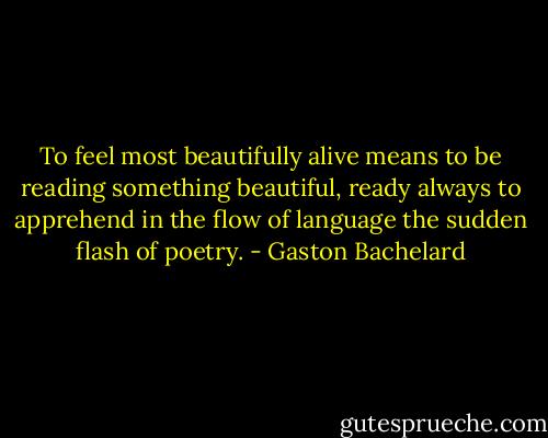 To feel most beautifully alive means to be reading something beautiful, ready always to apprehend in the flow of language the sudden flash of poetry. - Gaston Bachelard