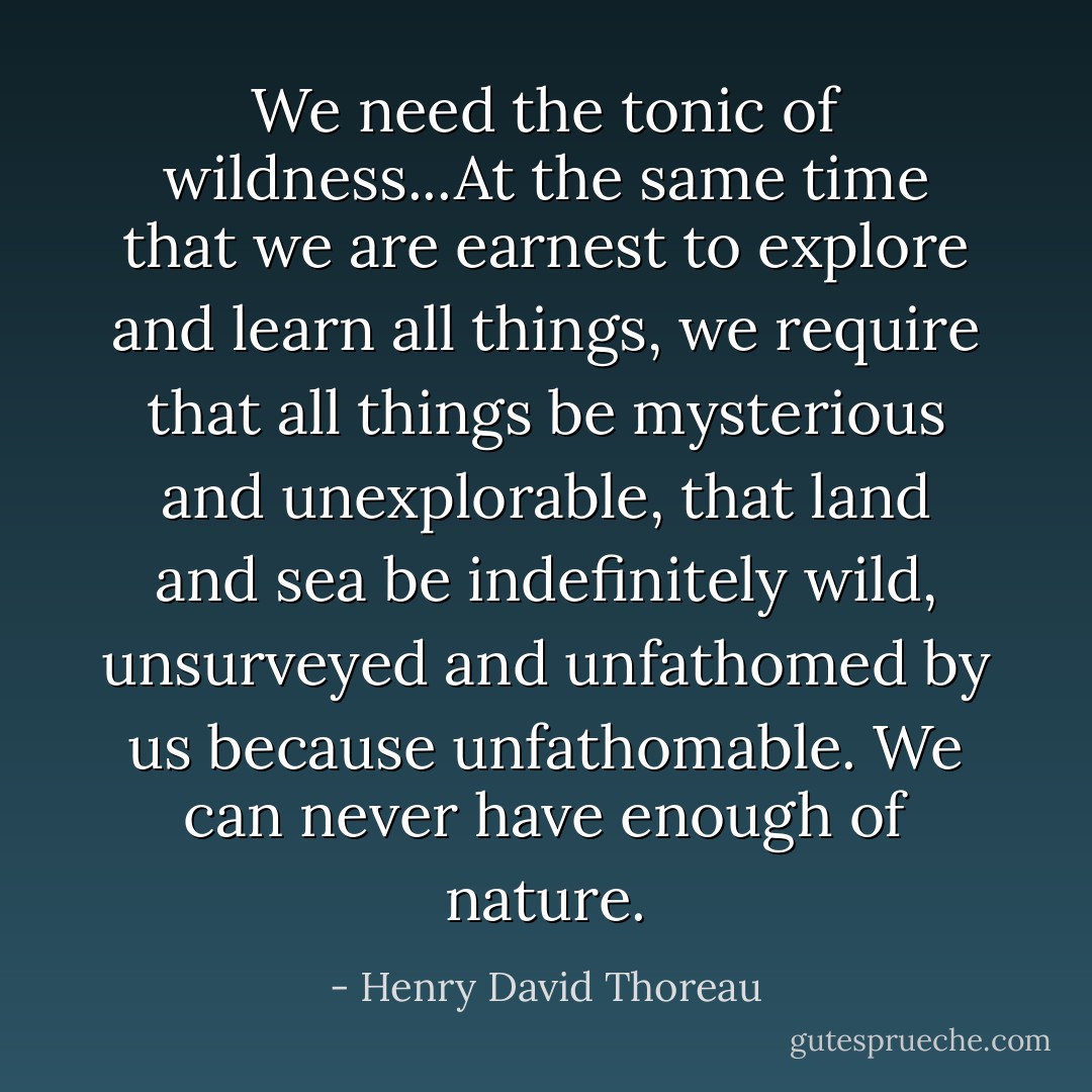 We need the tonic of wildness...At the same time that we are earnest to explore and learn all things, we require that all things be mysterious and unexplorable, that land and sea be indefinitely wild, unsurveyed and unfathomed by us because unfathomable. We can never have enough of nature. - Henry David Thoreau