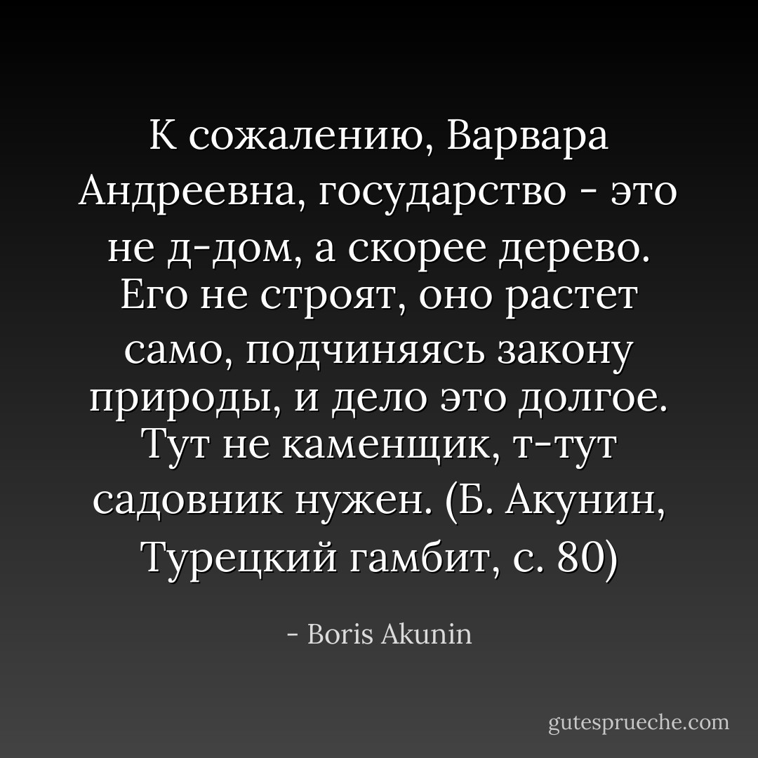 К сожалению, Варвара Андреевна, государство - это не д-дом, а скорее дерево. Его не строят, оно растет само, подчиняясь закону природы, и дело это долгое. Тут не каменщик, т-тут садовник нужен. (Б. Акунин, Турецкий гамбит, с. 80) - Boris Akunin