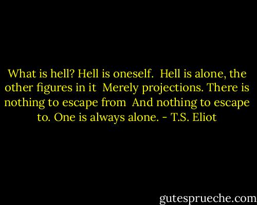 What is hell? Hell is oneself. <br />Hell is alone, the other figures in it <br />Merely projections. There is nothing to escape from <br />And nothing to escape to. One is always alone. - T.S. Eliot