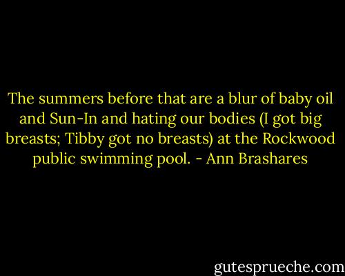 The summers before that are a blur of baby oil and Sun-In and hating our bodies (I got big breasts; Tibby got no breasts) at the Rockwood public swimming pool. - Ann Brashares