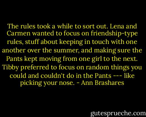 The rules took a while to sort out. Lena and Carmen wanted to focus on friendship-type rules, stuff about keeping in touch with one another over the summer, and making sure the Pants kept moving from one girl to the next. Tibby preferred to focus on random things you could and couldn't do in the Pants --- like picking your nose. - Ann Brashares