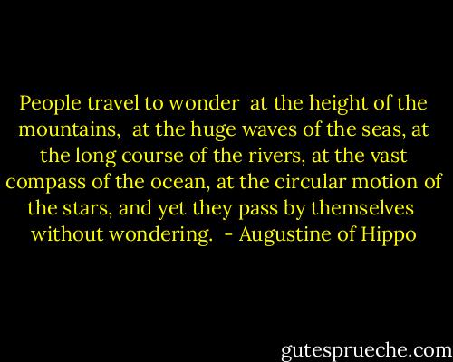 People travel to wonder <br />at the height of the mountains, <br />at the huge waves of the seas,<br />at the long course of the rivers,<br />at the vast compass of the ocean,<br />at the circular motion of the stars,<br />and yet they pass by themselves <br />without wondering.  - Augustine of Hippo