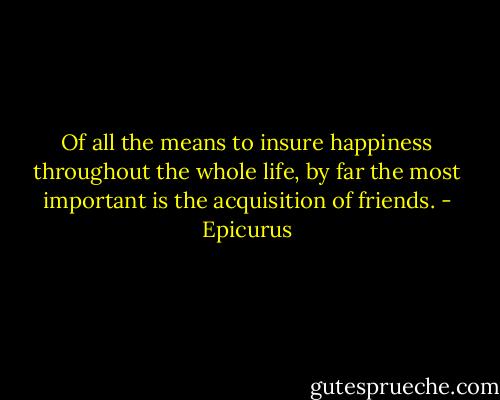 Of all the means to insure happiness throughout the whole life, by far the most important is the acquisition of friends. - Epicurus