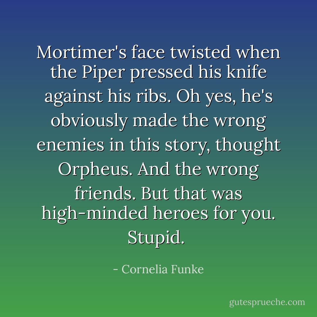 Mortimer's face twisted when the Piper pressed his knife against his ribs. Oh yes, he's obviously made the wrong enemies in this story, thought Orpheus. And the wrong friends. But that was high-minded heroes for you. Stupid.  - Cornelia Funke