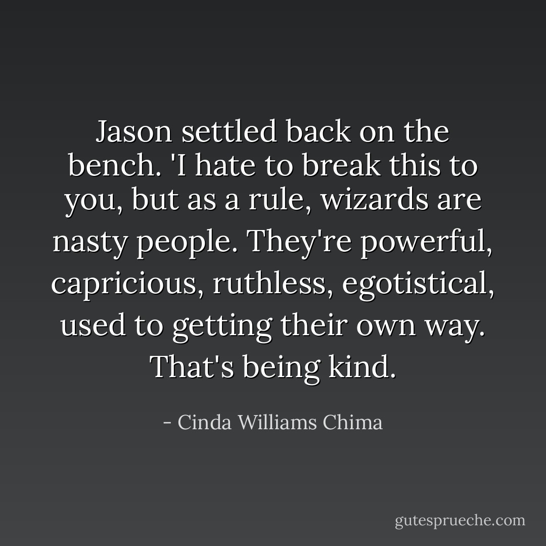 Jason settled back on the bench. 'I hate to break this to you, but as a rule, wizards are nasty people. They're powerful, capricious, ruthless, egotistical, used to getting their own way. That's being kind. - Cinda Williams Chima